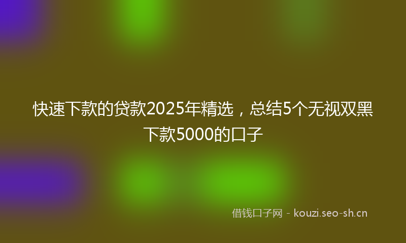 快速下款的贷款2025年精选，总结5个无视双黑下款5000的口子