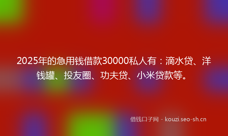 2025年的急用钱借款30000私人有：滴水贷、洋钱罐、投友圈、功夫贷、小米贷款等。