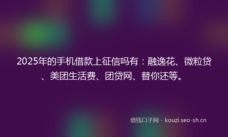 2025年的手机借款上征信吗有：融逸花、微粒贷、美团生活费、团贷网、替你还等。