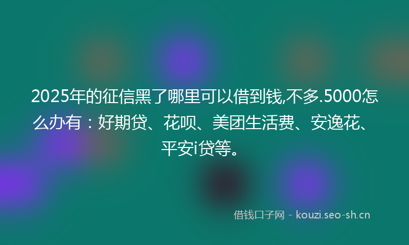 2025年的征信黑了哪里可以借到钱,不多.5000怎么办有：好期贷、花呗、美团生活费、安逸花、平安i贷等。
