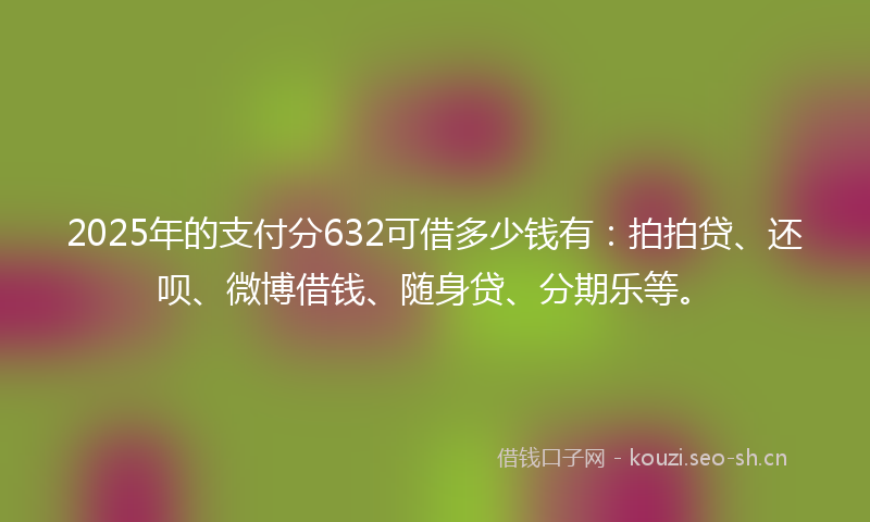 2025年的支付分632可借多少钱有：拍拍贷、还呗、微博借钱、随身贷、分期乐等。