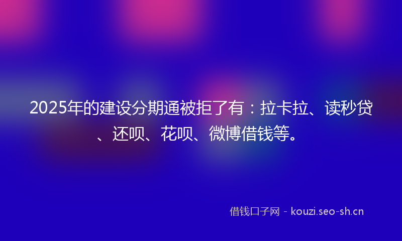 2025年的建设分期通被拒了有：拉卡拉、读秒贷、还呗、花呗、微博借钱等。