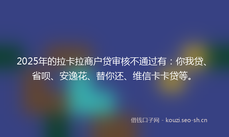 2025年的拉卡拉商户贷审核不通过有：你我贷、省呗、安逸花、替你还、维信卡卡贷等。