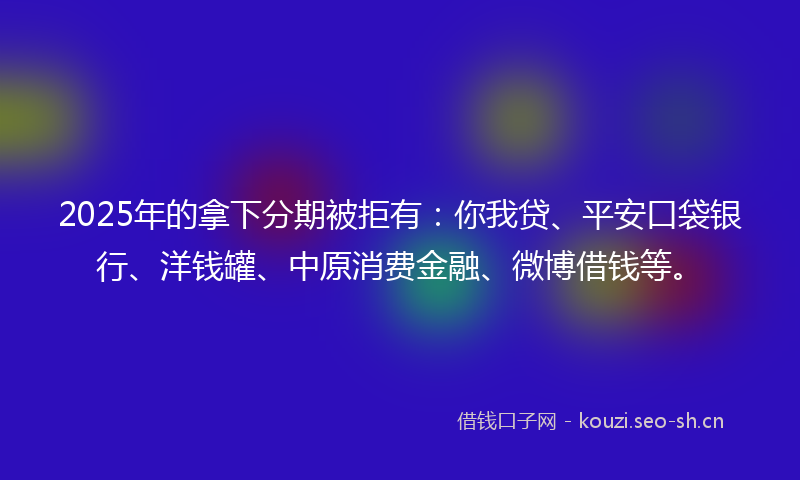 2025年的拿下分期被拒有：你我贷、平安口袋银行、洋钱罐、中原消费金融、微博借钱等。