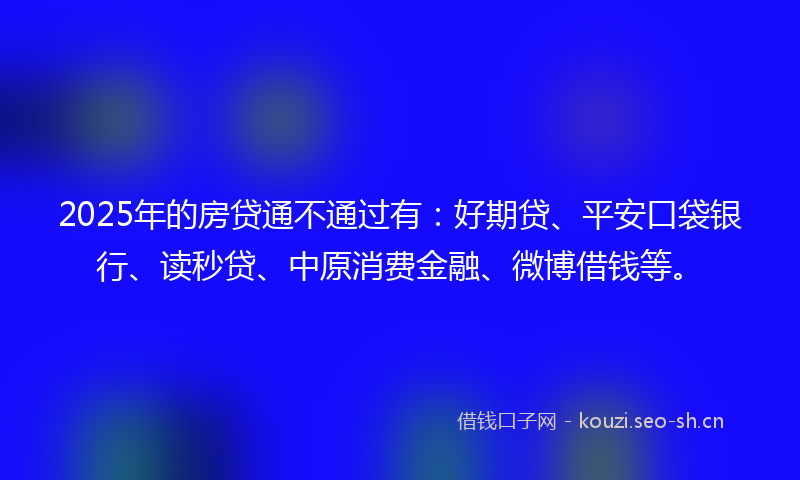 2025年的房贷通不通过有：好期贷、平安口袋银行、读秒贷、中原消费金融、微博借钱等。