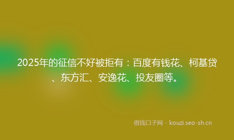 2025年的征信不好被拒有：百度有钱花、柯基贷、东方汇、安逸花、投友圈等。