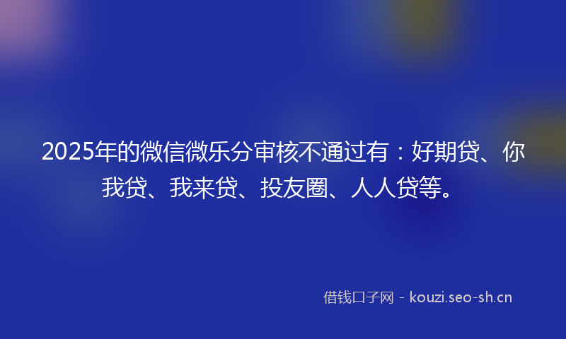 2025年的微信微乐分审核不通过有：好期贷、你我贷、我来贷、投友圈、人人贷等。