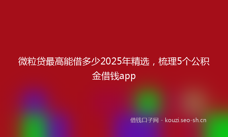 微粒贷最高能借多少2025年精选，梳理5个公积金借钱app