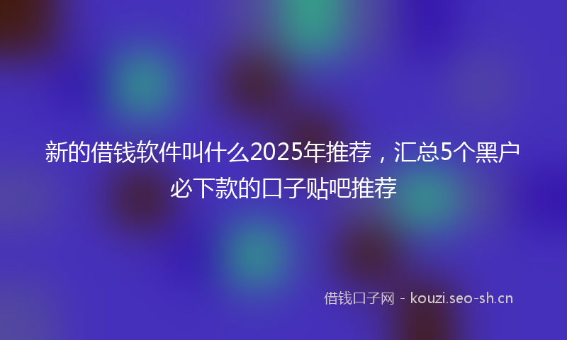 新的借钱软件叫什么2025年推荐，汇总5个黑户必下款的口子贴吧推荐