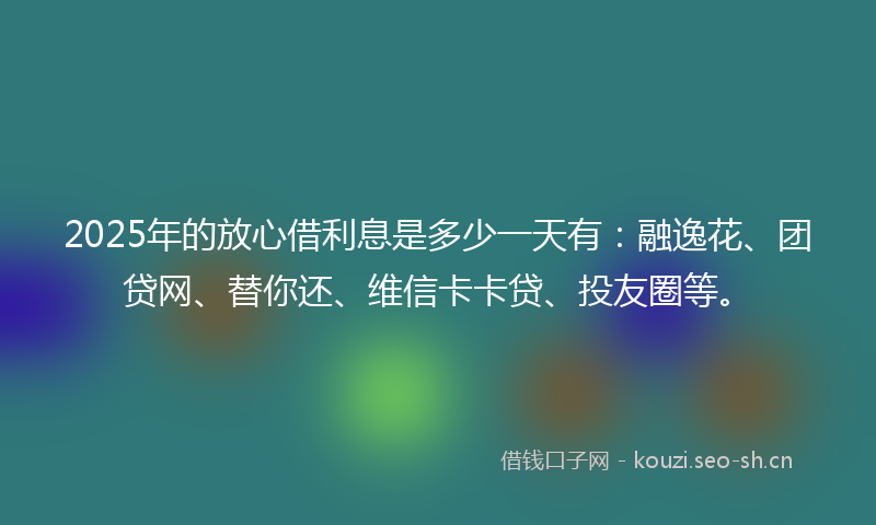 2025年的放心借利息是多少一天有：融逸花、团贷网、替你还、维信卡卡贷、投友圈等。
