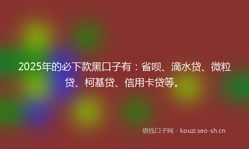 2025年的必下款黑口子有：省呗、滴水贷、微粒贷、柯基贷、信用卡贷等。
