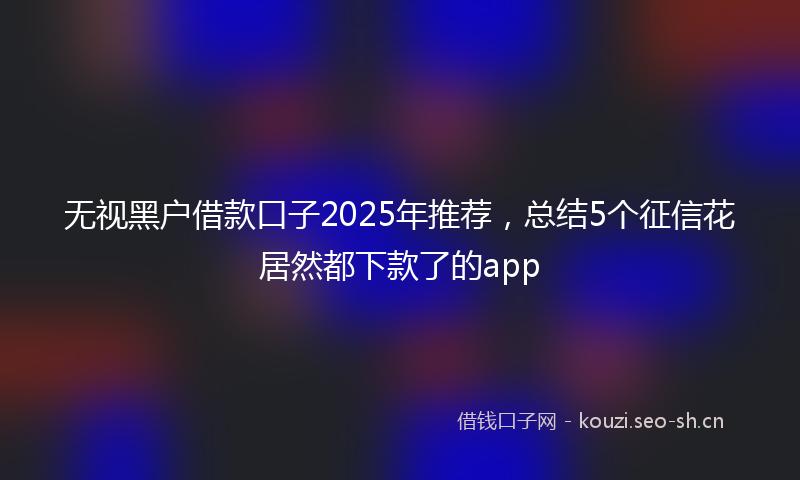 无视黑户借款口子2025年推荐，总结5个征信花居然都下款了的app