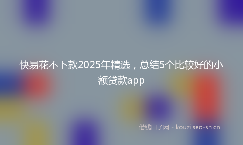 快易花不下款2025年精选，总结5个比较好的小额贷款app