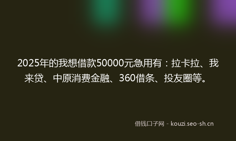2025年的我想借款50000元急用有：拉卡拉、我来贷、中原消费金融、360借条、投友圈等。