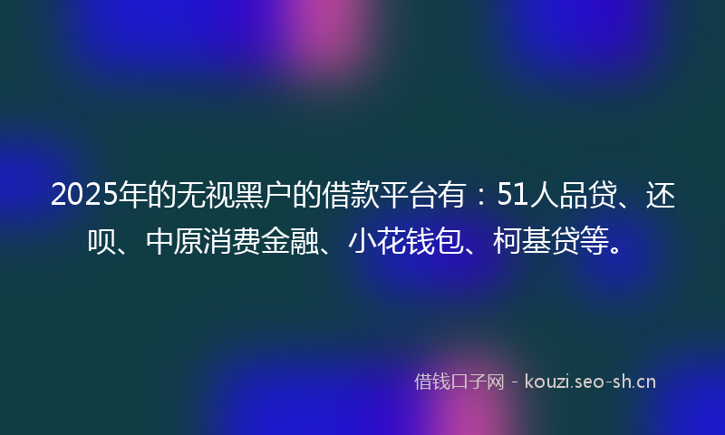 2025年的无视黑户的借款平台有：51人品贷、还呗、中原消费金融、小花钱包、柯基贷等。