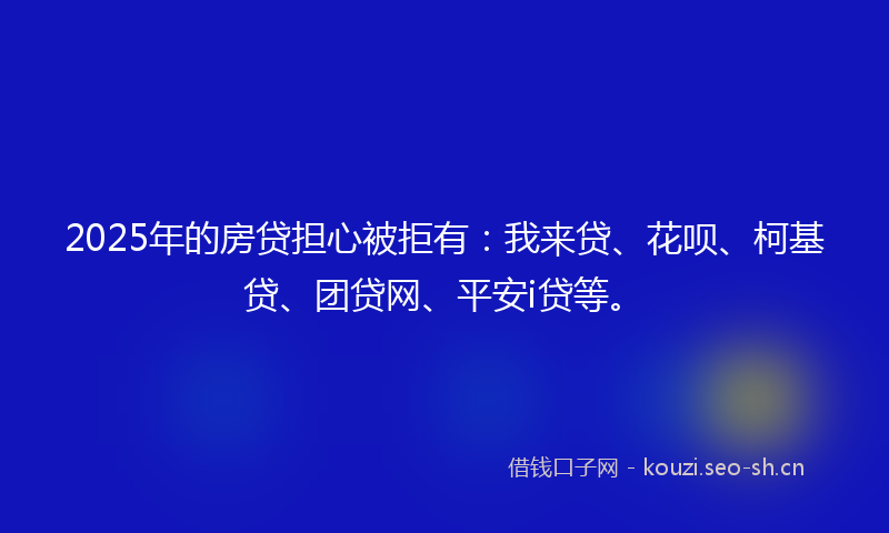 2025年的房贷担心被拒有：我来贷、花呗、柯基贷、团贷网、平安i贷等。