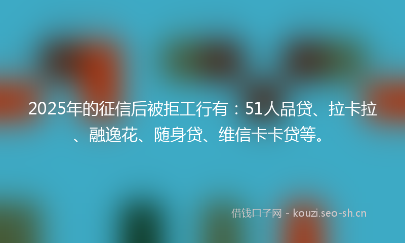 2025年的征信后被拒工行有：51人品贷、拉卡拉、融逸花、随身贷、维信卡卡贷等。