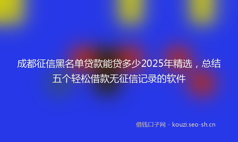 成都征信黑名单贷款能贷多少2025年精选，总结五个轻松借款无征信记录的软件