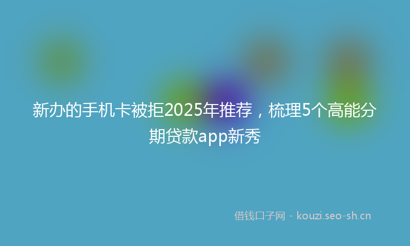 新办的手机卡被拒2025年推荐，梳理5个高能分期贷款app新秀
