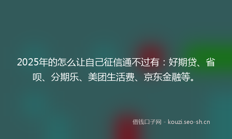 2025年的怎么让自己征信通不过有：好期贷、省呗、分期乐、美团生活费、京东金融等。