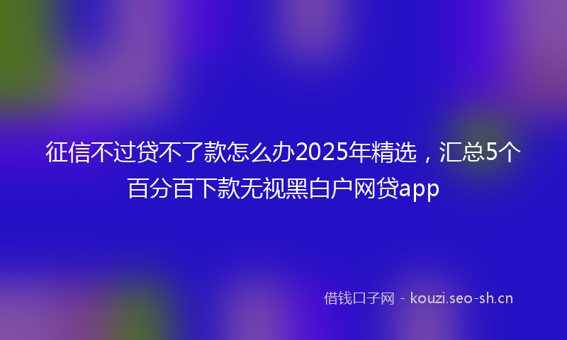 征信不过贷不了款怎么办2025年精选，汇总5个百分百下款无视黑白户网贷app