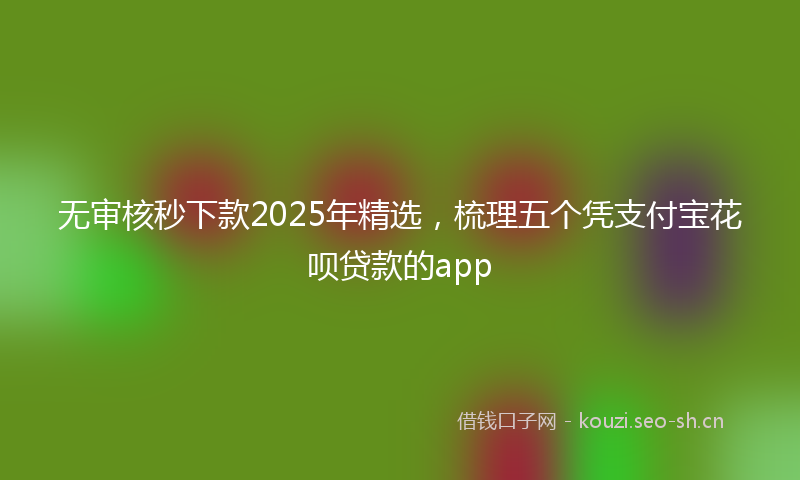 无审核秒下款2025年精选，梳理五个凭支付宝花呗贷款的app