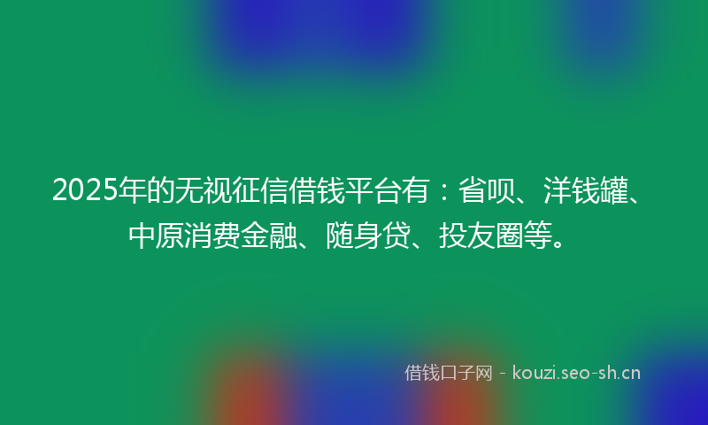 2025年的无视征信借钱平台有：省呗、洋钱罐、中原消费金融、随身贷、投友圈等。