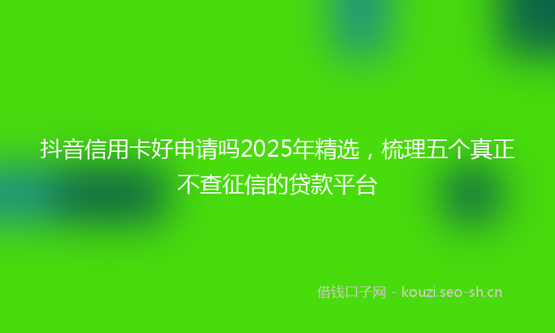 抖音信用卡好申请吗2025年精选,梳理五个真正不查征信的贷款平台