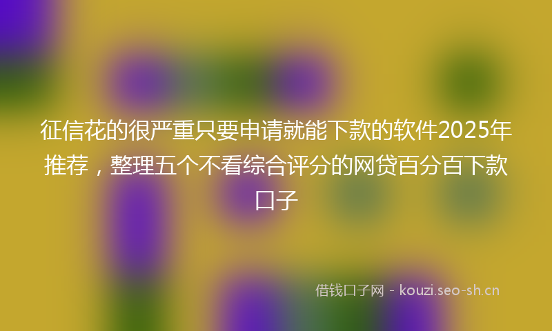 征信花的很严重只要申请就能下款的软件2025年推荐，整理五个不看综合评分的网贷百分百下款口子