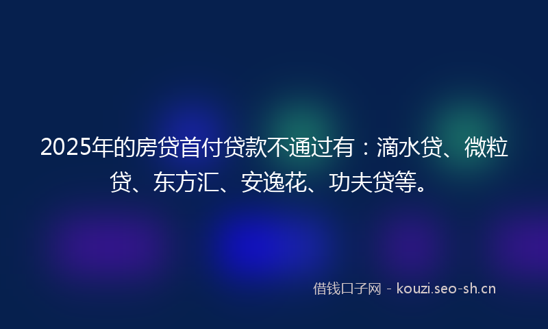 2025年的房贷首付贷款不通过有：滴水贷、微粒贷、东方汇、安逸花、功夫贷等。