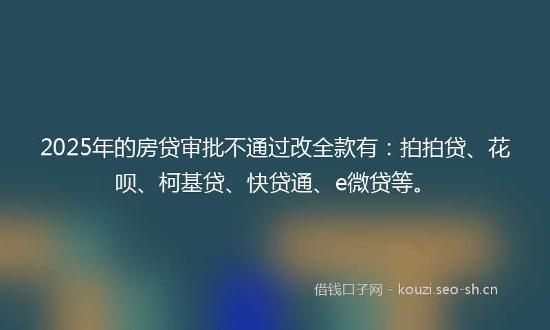 2025年的房贷审批不通过改全款有：拍拍贷、花呗、柯基贷、快贷通、e微贷等。