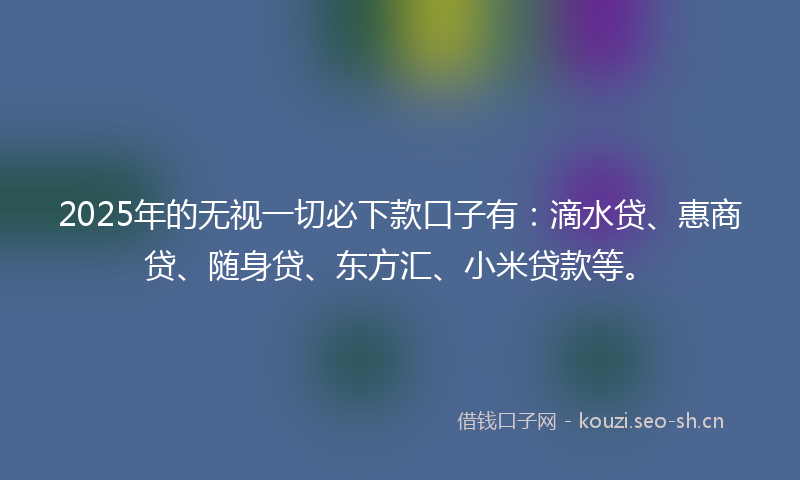 2025年的无视一切必下款口子有：滴水贷、惠商贷、随身贷、东方汇、小米贷款等。