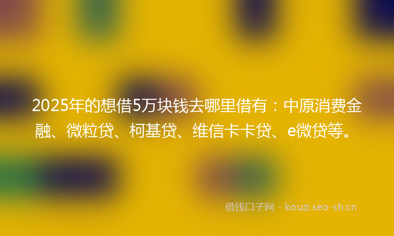 2025年的想借5万块钱去哪里借有：中原消费金融、微粒贷、柯基贷、维信卡卡贷、e微贷等。