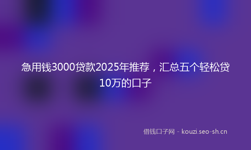 急用钱3000贷款2025年推荐,汇总五个轻松贷10万的口子