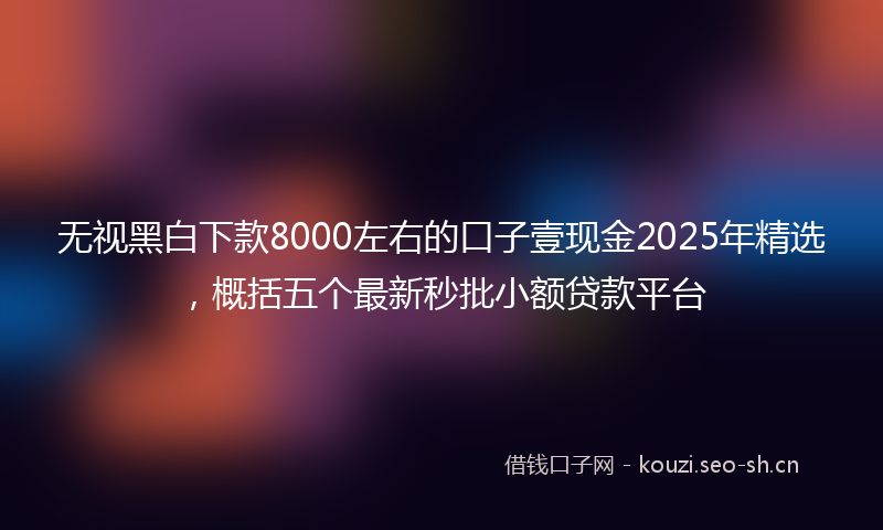 无视黑白下款8000左右的口子壹现金2025年精选，概括五个最新秒批小额贷款平台