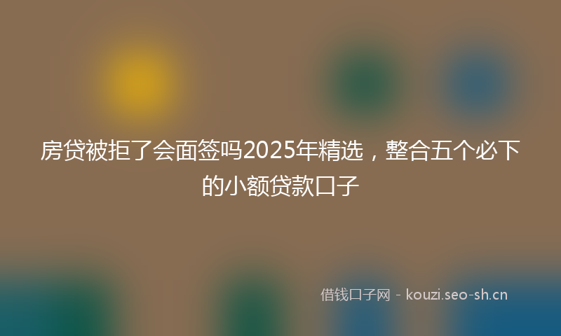 房贷被拒了会面签吗2025年精选，整合五个必下的小额贷款口子