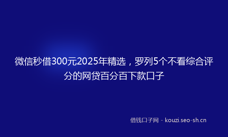 微信秒借300元2025年精选，罗列5个不看综合评分的网贷百分百下款口子