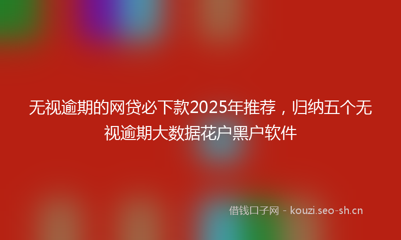 无视逾期的网贷必下款2025年推荐，归纳五个无视逾期大数据花户黑户软件