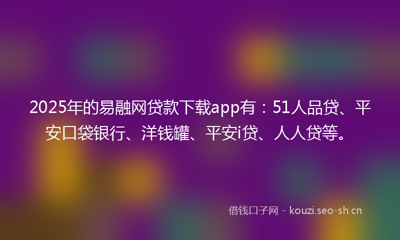 2025年的易融网贷款下载app有：51人品贷、平安口袋银行、洋钱罐、平安i贷、人人贷等。