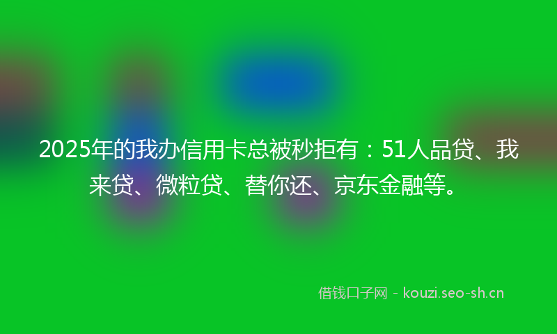 2025年的我办信用卡总被秒拒有：51人品贷、我来贷、微粒贷、替你还、京东金融等。