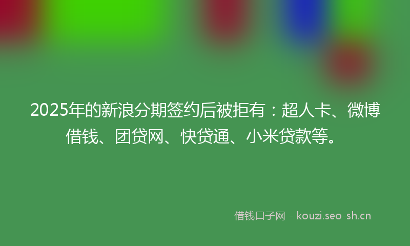 2025年的新浪分期签约后被拒有：超人卡、微博借钱、团贷网、快贷通、小米贷款等。