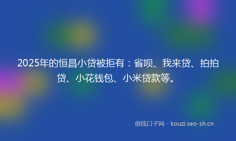 2025年的恒昌小贷被拒有：省呗、我来贷、拍拍贷、小花钱包、小米贷款等。