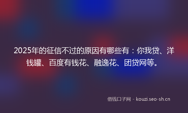 2025年的征信不过的原因有哪些有：你我贷、洋钱罐、百度有钱花、融逸花、团贷网等。