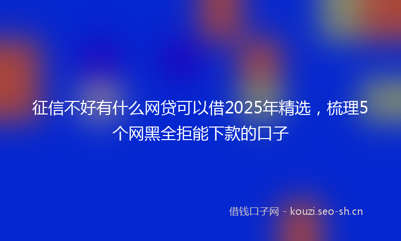 征信不好有什么网贷可以借2025年精选，梳理5个网黑全拒能下款的口子