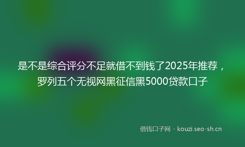 是不是综合评分不足就借不到钱了2025年推荐，罗列五个无视网黑征信黑5000贷款口子