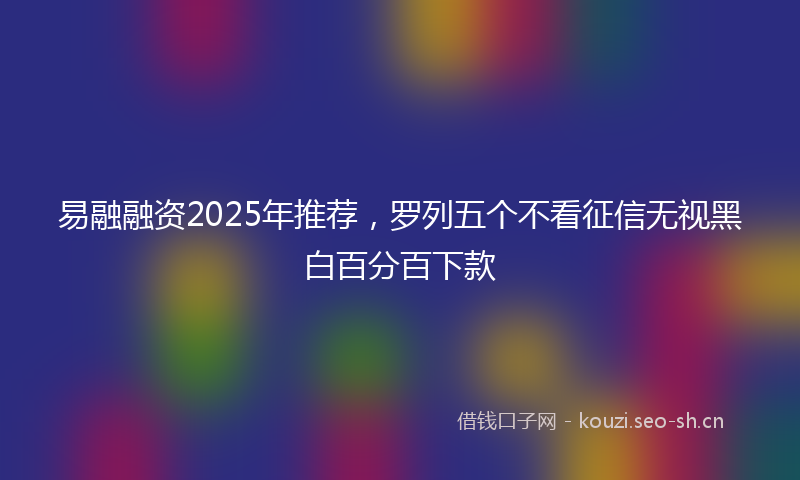 易融融资2025年推荐，罗列五个不看征信无视黑白百分百下款