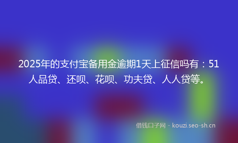 2025年的支付宝备用金逾期1天上征信吗有：51人品贷、还呗、花呗、功夫贷、人人贷等。