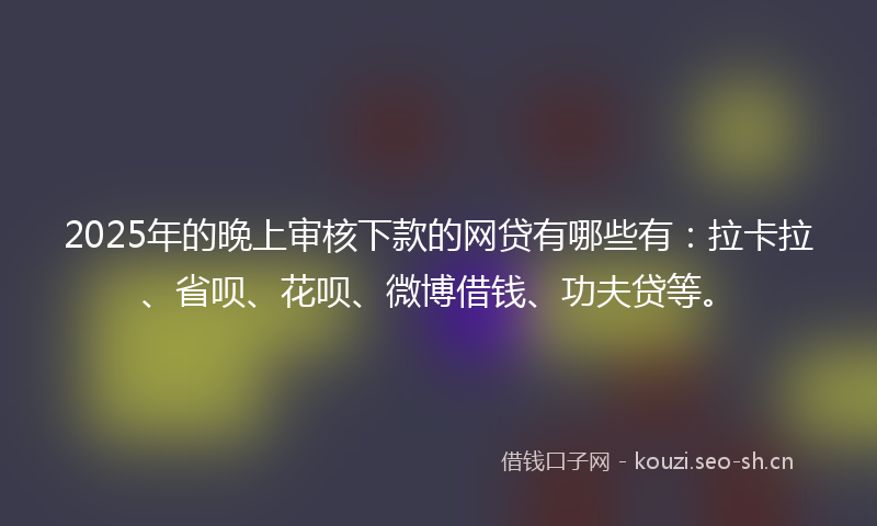 2025年的晚上审核下款的网贷有哪些有：拉卡拉、省呗、花呗、微博借钱、功夫贷等。