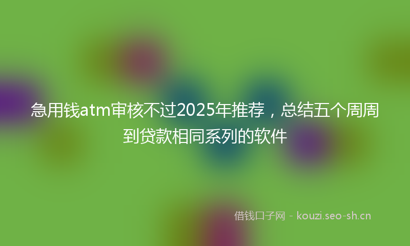 急用钱atm审核不过2025年推荐，总结五个周周到贷款相同系列的软件