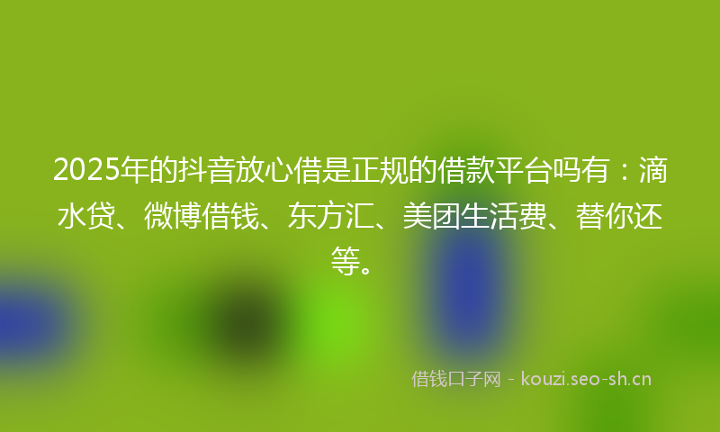 2025年的抖音放心借是正规的借款平台吗有：滴水贷、微博借钱、东方汇、美团生活费、替你还等。